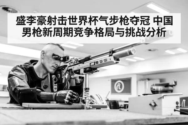 盛李豪射击世界杯气步枪夺冠 中国男枪新周期竞争格局与挑战分析